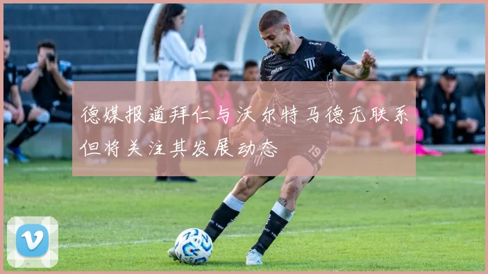 德媒报道拜仁与沃尔特马德无联系但将关注其发展动态