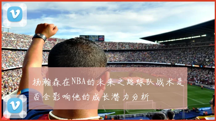 杨瀚森在NBA的未来之路球队战术是否会影响他的成长潜力分析